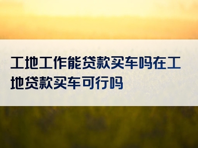 工地工作能贷款买车吗在工地贷款买车可行吗