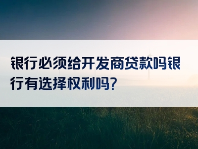 银行必须给开发商贷款吗银行有选择权利吗？