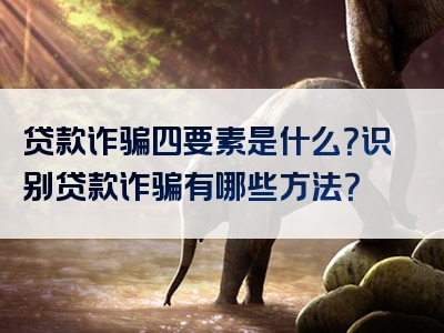 贷款诈骗四要素是什么？识别贷款诈骗有哪些方法？