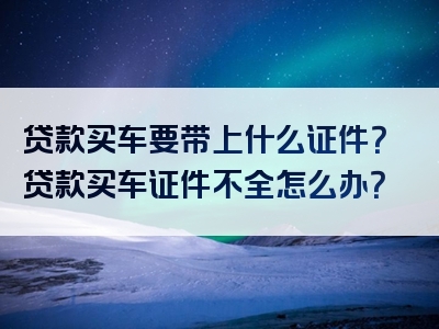 贷款买车要带上什么证件？贷款买车证件不全怎么办？