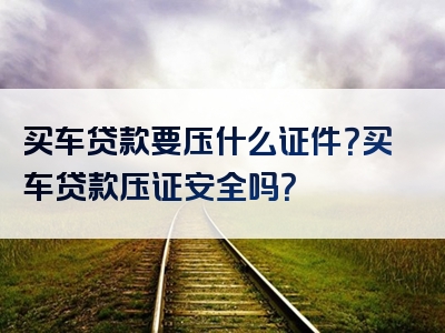 买车贷款要压什么证件？买车贷款压证安全吗？