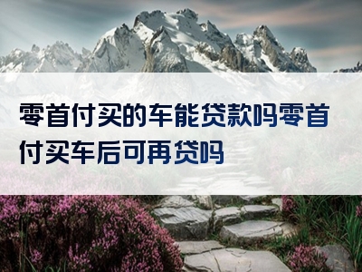 零首付买的车能贷款吗零首付买车后可再贷吗