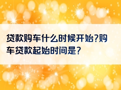 贷款购车什么时候开始？购车贷款起始时间是？