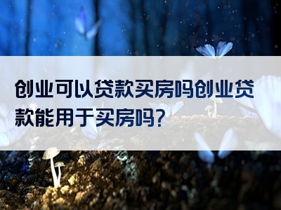 创业可以贷款买房吗创业贷款能用于买房吗？