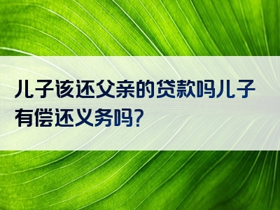 儿子该还父亲的贷款吗儿子有偿还义务吗？