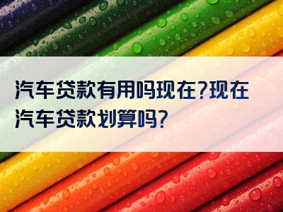 汽车贷款有用吗现在？现在汽车贷款划算吗？