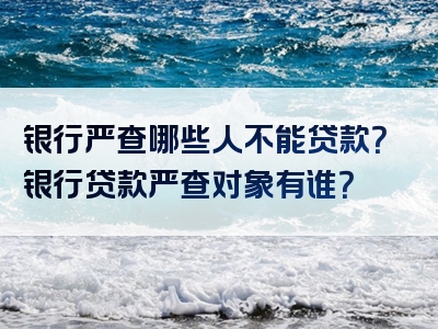 银行严查哪些人不能贷款？银行贷款严查对象有谁？
