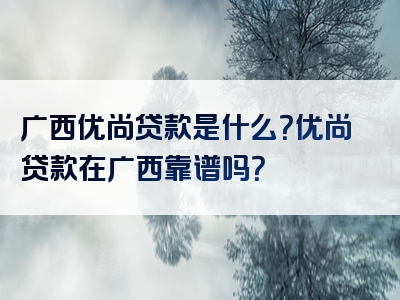 广西优尚贷款是什么？优尚贷款在广西靠谱吗？