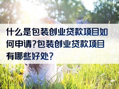 什么是包装创业贷款项目如何申请？包装创业贷款项目有哪些好处？