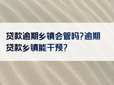 贷款逾期乡镇会管吗？逾期贷款乡镇能干预？
