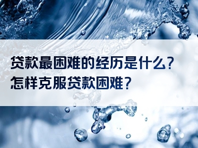 贷款最困难的经历是什么？怎样克服贷款困难？