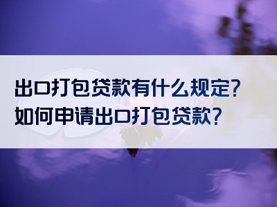 出口打包贷款有什么规定？如何申请出口打包贷款？