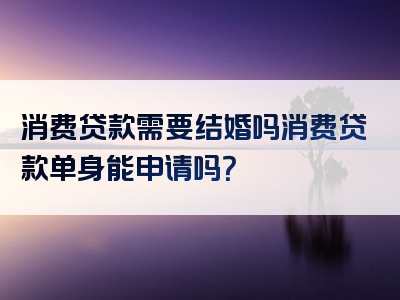 消费贷款需要结婚吗消费贷款单身能申请吗？