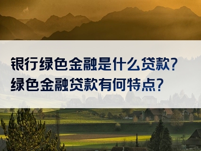 银行绿色金融是什么贷款？绿色金融贷款有何特点？