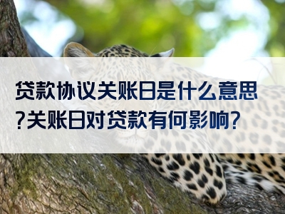 贷款协议关账日是什么意思？关账日对贷款有何影响？