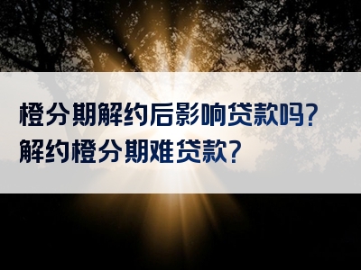 橙分期解约后影响贷款吗？解约橙分期难贷款？